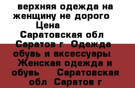 верхняя одежда на женщину не дорого › Цена ­ 1 500 - Саратовская обл., Саратов г. Одежда, обувь и аксессуары » Женская одежда и обувь   . Саратовская обл.,Саратов г.